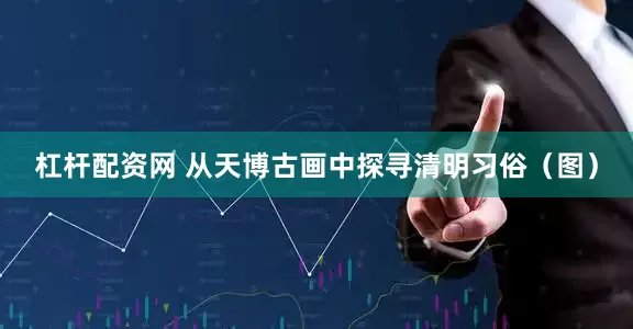 杠杆配资网 从天博古画中探寻清明习俗（图）